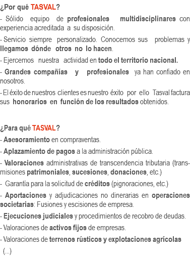 ¿Por qué TASVAL?
- Sólido equipo de profesionales multidisciplinares con experiencia acreditada a su disposición.
- Servicio siempre personalizado. Conocemos sus problemas y llegamos dónde otros no lo hacen.
- Ejercemos nuestra actividad en todo el territorio nacional.
- Grandes compañías y profesionales ya han confiado en nosotros.
- El éxito de nuestros clientes es nuestro éxito por ello Tasval factura sus honorarios en función de los resultados obtenidos. ¿Para qué TASVAL?
- Asesoramiento en compraventas.
- Aplazamiento de pagos a la administración pública.
- Valoraciones administrativas de transcendencia tributaria (trans-misiones patrimoniales, sucesiones, donaciones, etc.)
- Garantía para la solicitud de créditos (pignoraciones, etc.)
- Aportaciones y adjudicaciones no dinerarias en operaciones societarias: Fusiones y escisiones de empresa.
- Ejecuciones judiciales y procedimientos de recobro de deudas.
- Valoraciones de activos fijos de empresas.
- Valoraciones de terrenos rústicos y explotaciones agrícolas (...)