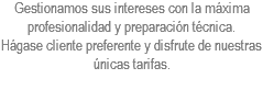 Gestionamos sus intereses con la máxima profesionalidad y preparación técnica.
Hágase cliente preferente y disfrute de nuestras únicas tarifas.