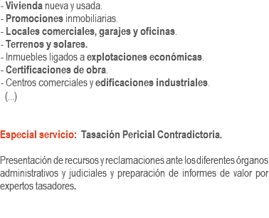 - Vivienda nueva y usada.
- Promociones inmobiliarias.
- Locales comerciales, garajes y oficinas.
- Terrenos y solares.
- Inmuebles ligados a explotaciones económicas.
- Certificaciones de obra.
- Centros comerciales y edificaciones industriales. (...) Especial servicio: Tasación Pericial Contradictoria. Presentación de recursos y reclamaciones ante los diferentes órganos administrativos y judiciales y preparación de informes de valor por expertos tasadores.