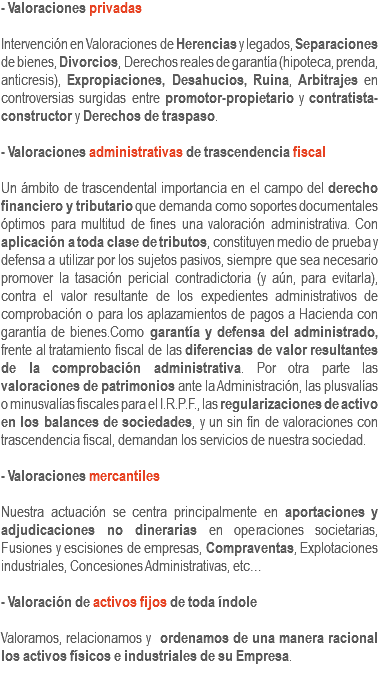 - Valoraciones privadas Intervención en Valoraciones de Herencias y legados, Separaciones de bienes, Divorcios, Derechos reales de garantía (hipoteca, prenda, anticresis), Expropiaciones, Desahucios, Ruina, Arbitrajes en controversias surgidas entre promotor-propietario y contratista-constructor y Derechos de traspaso. - Valoraciones administrativas de trascendencia fiscal Un ámbito de trascendental importancia en el campo del derecho financiero y tributario que demanda como soportes documentales óptimos para multitud de fines una valoración administrativa. Con aplicación a toda clase de tributos, constituyen medio de prueba y defensa a utilizar por los sujetos pasivos, siempre que sea necesario promover la tasación pericial contradictoria (y aún, para evitarla), contra el valor resultante de los expedientes administrativos de comprobación o para los aplazamientos de pagos a Hacienda con garantía de bienes.Como garantía y defensa del administrado, frente al tratamiento fiscal de las diferencias de valor resultantes de la comprobación administrativa. Por otra parte las valoraciones de patrimonios ante la Administración, las plusvalías o minusvalías fiscales para el I.R.P.F., las regularizaciones de activo en los balances de sociedades, y un sin fín de valoraciones con trascendencia fiscal, demandan los servicios de nuestra sociedad. - Valoraciones mercantiles Nuestra actuación se centra principalmente en aportaciones y adjudicaciones no dinerarias en operaciones societarias, Fusiones y escisiones de empresas, Compraventas, Explotaciones industriales, Concesiones Administrativas, etc… - Valoración de activos fijos de toda índole Valoramos, relacionamos y ordenamos de una manera racional los activos físicos e industriales de su Empresa.
