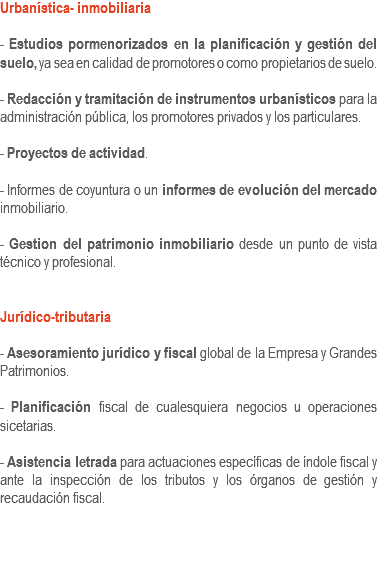 Urbanística- inmobiliaria - Estudios pormenorizados en la planificación y gestión del suelo, ya sea en calidad de promotores o como propietarios de suelo. - Redacción y tramitación de instrumentos urbanísticos para la administración pública, los promotores privados y los particulares. - Proyectos de actividad. - Informes de coyuntura o un informes de evolución del mercado inmobiliario. - Gestion del patrimonio inmobiliario desde un punto de vista técnico y profesional. Jurídico-tributaria - Asesoramiento jurídico y fiscal global de la Empresa y Grandes Patrimonios. - Planificación fiscal de cualesquiera negocios u operaciones sicetarias. - Asistencia letrada para actuaciones específicas de índole fiscal y ante la inspección de los tributos y los órganos de gestión y recaudación fiscal. 