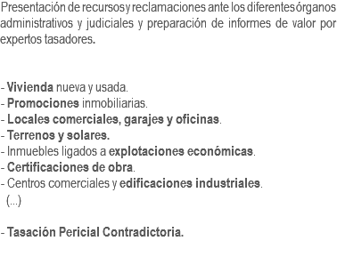 Presentación de recursos y reclamaciones ante los diferentes órganos administrativos y judiciales y preparación de informes de valor por expertos tasadores. - Vivienda nueva y usada.
- Promociones inmobiliarias.
- Locales comerciales, garajes y oficinas.
- Terrenos y solares.
- Inmuebles ligados a explotaciones económicas.
- Certificaciones de obra.
- Centros comerciales y edificaciones industriales. (...) - Tasación Pericial Contradictoria. 